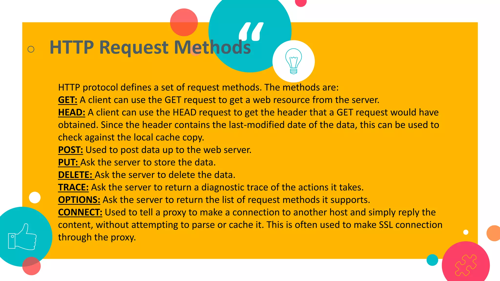 “○ HTTP Request Methods
HTTP protocol defines a set of request methods. The methods are:
GET: A client can use the GET request to get a web resource from the server.
HEAD: A client can use the HEAD request to get the header that a GET request would have
obtained. Since the header contains the last-modified date of the data, this can be used to
check against the local cache copy.
POST: Used to post data up to the web server.
PUT: Ask the server to store the data.
DELETE: Ask the server to delete the data.
TRACE: Ask the server to return a diagnostic trace of the actions it takes.
OPTIONS: Ask the server to return the list of request methods it supports.
CONNECT: Used to tell a proxy to make a connection to another host and simply reply the
content, without attempting to parse or cache it. This is often used to make SSL connection
through the proxy.
 