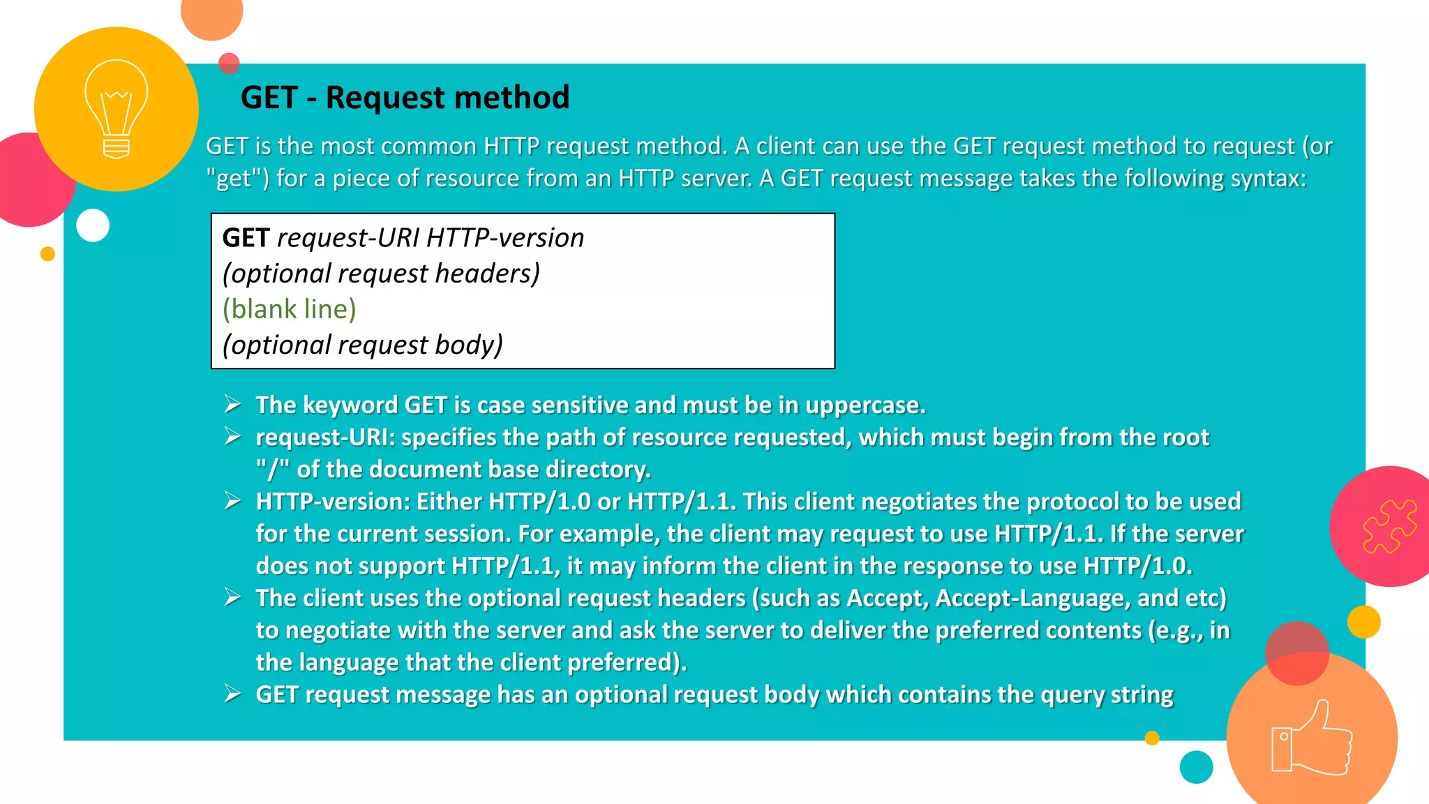 GET - Request method
GET is the most common HTTP request method. A client can use the GET request method to request (or
"get") for a piece of resource from an HTTP server. A GET request message takes the following syntax:
GET request-URI HTTP-version
(optional request headers)
(blank line)
(optional request body)
 The keyword GET is case sensitive and must be in uppercase.
 request-URI: specifies the path of resource requested, which must begin from the root
"/" of the document base directory.
 HTTP-version: Either HTTP/1.0 or HTTP/1.1. This client negotiates the protocol to be used
for the current session. For example, the client may request to use HTTP/1.1. If the server
does not support HTTP/1.1, it may inform the client in the response to use HTTP/1.0.
 The client uses the optional request headers (such as Accept, Accept-Language, and etc)
to negotiate with the server and ask the server to deliver the preferred contents (e.g., in
the language that the client preferred).
 GET request message has an optional request body which contains the query string
 