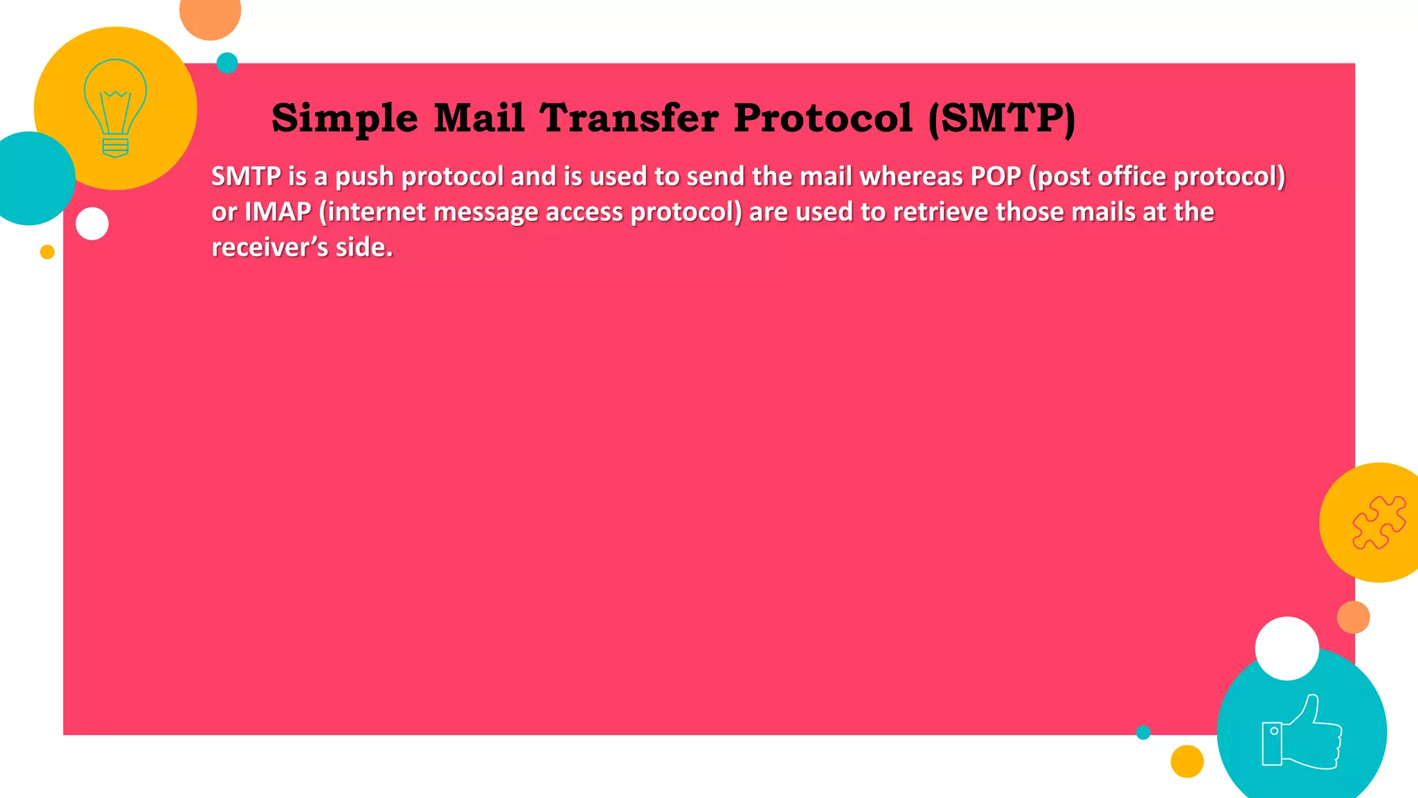 Simple Mail Transfer Protocol (SMTP)
SMTP is a push protocol and is used to send the mail whereas POP (post office protocol)
or IMAP (internet message access protocol) are used to retrieve those mails at the
receiver’s side.
 