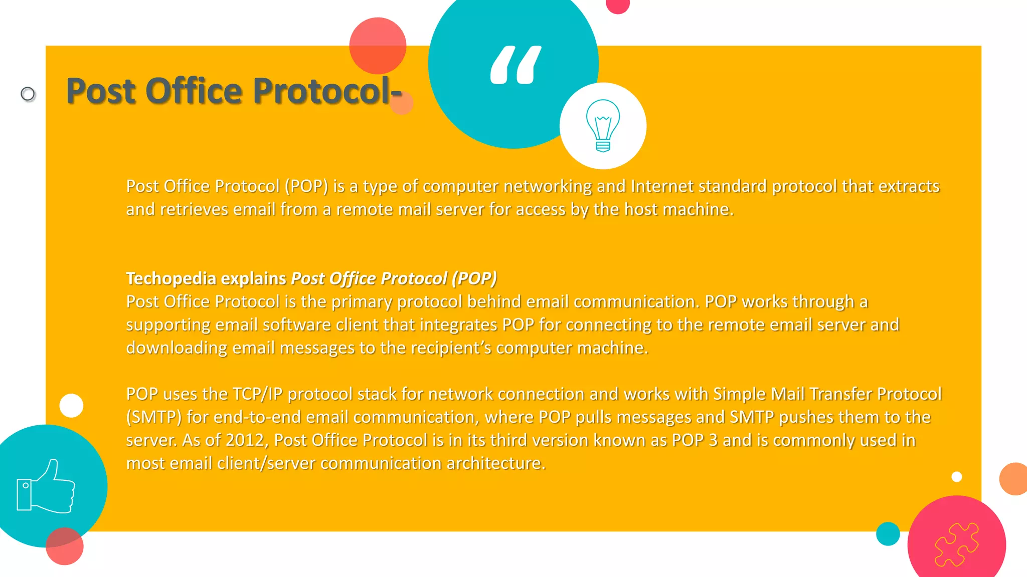 “○ Post Office Protocol-
Post Office Protocol (POP) is a type of computer networking and Internet standard protocol that extracts
and retrieves email from a remote mail server for access by the host machine.
Techopedia explains Post Office Protocol (POP)
Post Office Protocol is the primary protocol behind email communication. POP works through a
supporting email software client that integrates POP for connecting to the remote email server and
downloading email messages to the recipient’s computer machine.
POP uses the TCP/IP protocol stack for network connection and works with Simple Mail Transfer Protocol
(SMTP) for end-to-end email communication, where POP pulls messages and SMTP pushes them to the
server. As of 2012, Post Office Protocol is in its third version known as POP 3 and is commonly used in
most email client/server communication architecture.
 