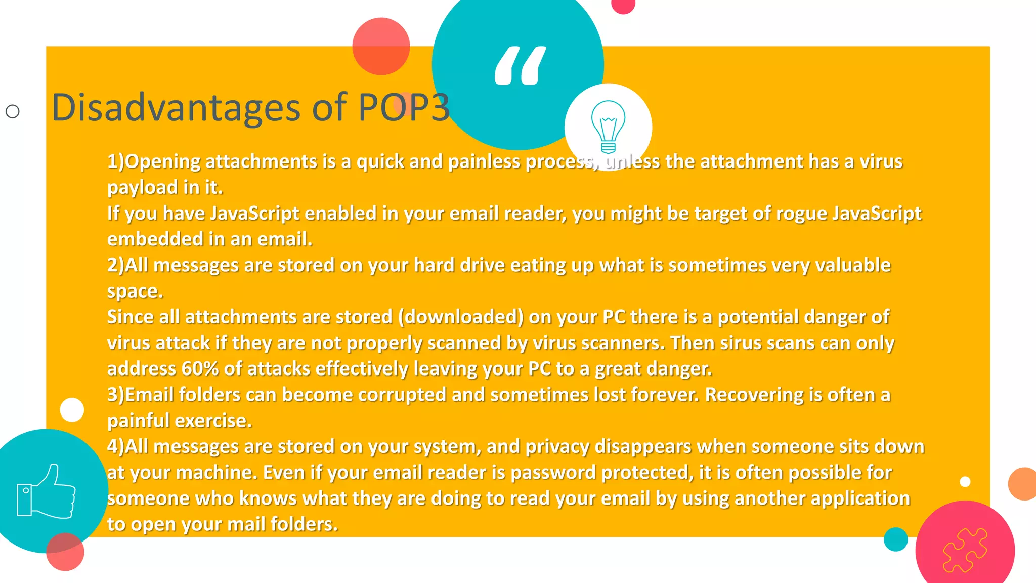 “○ Disadvantages of POP3
1)Opening attachments is a quick and painless process, unless the attachment has a virus
payload in it.
If you have JavaScript enabled in your email reader, you might be target of rogue JavaScript
embedded in an email.
2)All messages are stored on your hard drive eating up what is sometimes very valuable
space.
Since all attachments are stored (downloaded) on your PC there is a potential danger of
virus attack if they are not properly scanned by virus scanners. Then sirus scans can only
address 60% of attacks effectively leaving your PC to a great danger.
3)Email folders can become corrupted and sometimes lost forever. Recovering is often a
painful exercise.
4)All messages are stored on your system, and privacy disappears when someone sits down
at your machine. Even if your email reader is password protected, it is often possible for
someone who knows what they are doing to read your email by using another application
to open your mail folders.
 