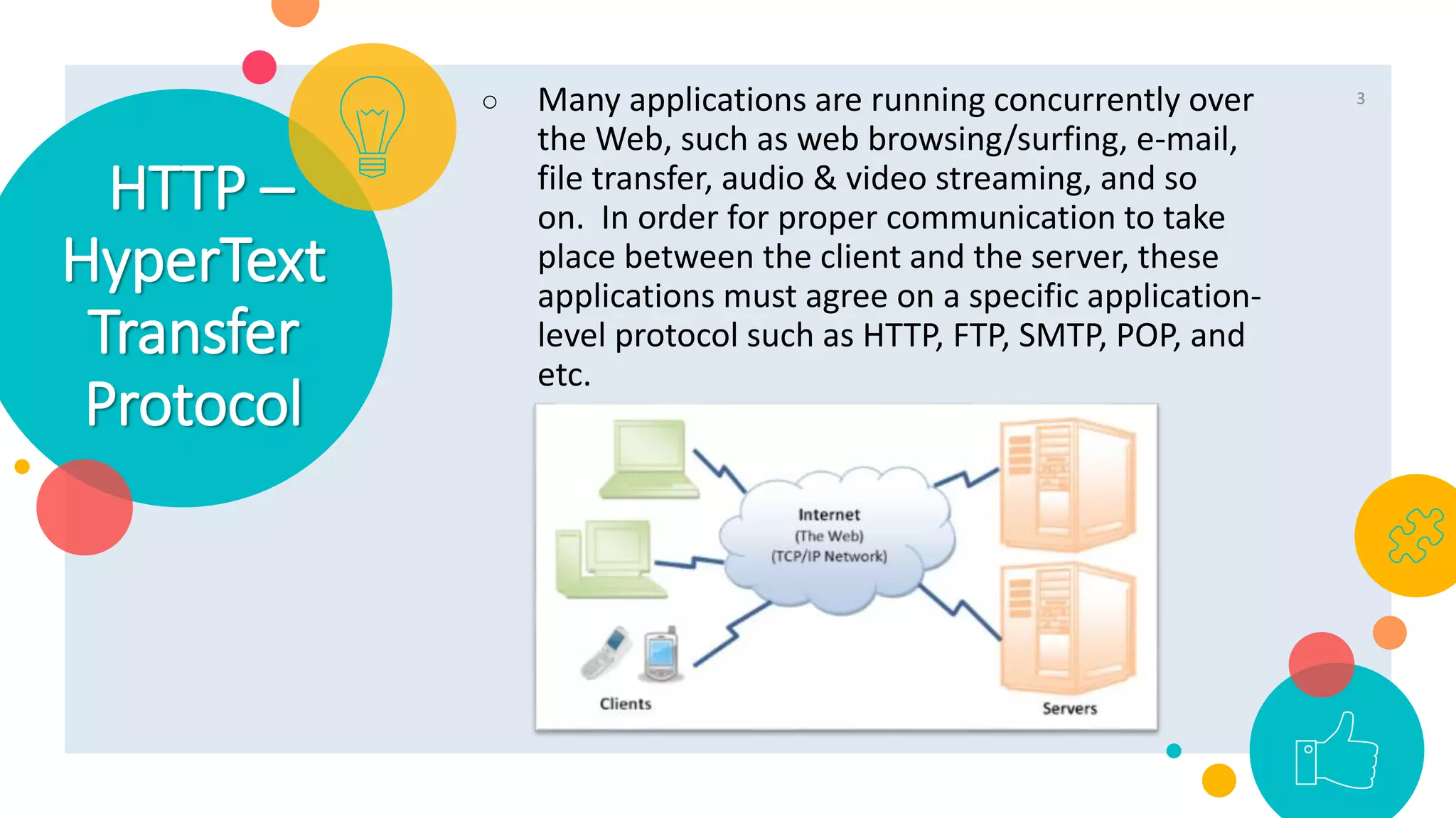 HTTP –
HyperText
Transfer
Protocol
○ Many applications are running concurrently over
the Web, such as web browsing/surfing, e-mail,
file transfer, audio & video streaming, and so
on. In order for proper communication to take
place between the client and the server, these
applications must agree on a specific application-
level protocol such as HTTP, FTP, SMTP, POP, and
etc.
3
 