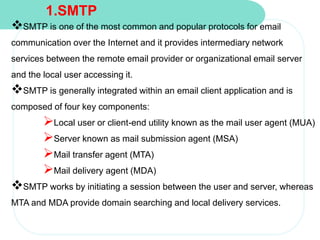 1.SMTP
SMTP is one of the most common and popular protocols for email
communication over the Internet and it provides intermediary network
services between the remote email provider or organizational email server
and the local user accessing it.
SMTP is generally integrated within an email client application and is
composed of four key components:
Local user or client-end utility known as the mail user agent (MUA)
Server known as mail submission agent (MSA)
Mail transfer agent (MTA)
Mail delivery agent (MDA)
SMTP works by initiating a session between the user and server, whereas
MTA and MDA provide domain searching and local delivery services.
 