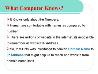 What Computer Knows?
It Knows only about the Numbers.
Human are comfortable with names as compared to
number.
There are millions of website in the internet, its impossible
to remember all website IP Address.
So, that DNS was Introduced to convert Domain Name to
IP Address that might help us to reach and website from
domain name itself.
 