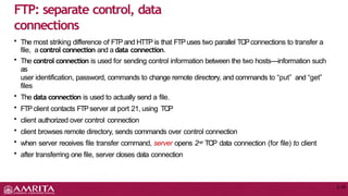 • The most striking difference of FTPand HTTP is that FTPuses two parallel TCPconnections to transfer a
file, a control connection and a data connection.
• The control connection is used for sending control information between the two hosts—information such
as
user identification, password, commands to change remote directory, and commands to “put” and “get”
files
• The data connection is used to actually send a file.
• FTPclient contacts FTPserver at port 21, using TCP
• client authorized over control connection
• client browses remote directory, sends commands over control connection
• when server receives file transfer command, server opens 2nd TCP data connection (for file) to client
• after transferring one file, server closes data connection
FTP: separate control, data
connections
2-18
 