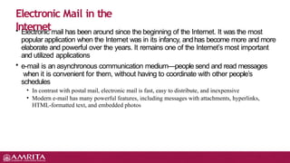 • Electronic mail has been around since the beginning of the Internet. It was the most
popular application when the Internet was in its infancy, andhas become more and more
elaborate and powerful over the years. It remains one of the Internet’s most important
and utilized applications
• e-mail is an asynchronous communication medium—people send and read messages
when it is convenient for them, without having to coordinate with other people’s
schedules
• In contrast with postal mail, electronic mail is fast, easy to distribute, and inexpensive
• Modern e-mail has many powerful features, including messages with attachments, hyperlinks,
HTML-formatted text, and embedded photos
Electronic Mail in the
Internet
 