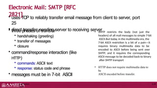 • uses TCP to reliably transfer email message from client to server, port
25
• direct transfer: sending server to receiving server
Application
Layer
2-24
• three phases of transfer
• handshaking (greeting)
• transfer of messages
• closure
• command/response interaction (like
HTTP)
• commands: ASCII text
• response: status code and phrase
• messages must be in 7-bit ASCII
Electronic Mail: SMTP [RFC
2821]
• SMTP restricts the body (not just the
headers) of all mail messages to simple 7-bit
ASCII.But today, in the multimedia era, the
7-bit ASCII restriction is a bit of a pain—it
requires binary multimedia data to be
encoded to ASCII before being sent over
SMTP; and it requires the corresponding
ASCII message to be decoded back to binary
after SMTP transport
• HTTP does not require multimedia data to
be
ASCII encoded before transfer.
 