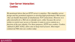 User-Server Interaction:
Cookies
We mentioned above that an HTTP server is stateless. This simplifies server
design and has permitted engineers to develop high-performance Web servers
that can handle thousands of simultaneous TCP connections. However, it is
often desirable for a Web site to identify users, either because the server
wishes to restrict user access or because it wants to serve content as a
function of the user identity. For these purposes, HTTP uses cookies. Cookies,
defined in [RFC 6265], allow sites to keep track of users. Most major
commercial Web sites use cookies today
 