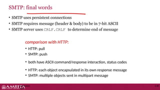 • SMTP uses persistent connections
• SMTP requires message (header & body) to be in 7-bit ASCII
• SMTP server uses CRLF.CRLF to determine end of message
comparison with HTTP:
• HTTP: pull
• SMTP: push
• both have ASCII command/response interaction, status codes
• HTTP: each object encapsulated in its own response message
• SMTP: multiple objects sent in multipart message
SMTP: final words
Application
Layer
2-30
 