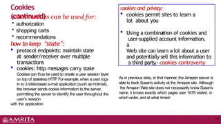 Cookies
(continued)
2-6
what cookies can be used for:
• authorization
• shopping carts
• recommendations
how to keep “state”:
 protocol endpoints: maintain state
at sender/receiver over multiple
transactions
 cookies: http messages carry state
Cookies can thus be used to create a user session layer
on top of stateless HTTP
.For example, when a user logs
in to a Web-based e-mail application (such as Hotmail),
the browser sends cookie information to the server,
permitting the server to identify the user throughout the
user’s session
with the application.
nam
e
cookies and privacy:
 cookies permit sites to learn a
lot about you
 Using a combination of cookies and
user-supplied account information,
a
Web site can learn a lot about a user
and potentially sell this information to
a third party
.- cookies controversy
As in previous slide, in that manner, the Amazon server is
able to track Susan’s activity at the Amazon site. Although
the Amazon Web site does not necessarily know Susan’s
name, it knows exactly which pages user 1678 visited, in
which order, and at what times!
 