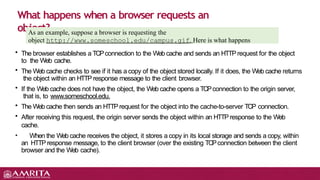 • The browser establishes a TCPconnection to the Web cache and sends an HTTPrequest for the object
to the Web cache.
• The Web cache checks to see if it has a copy of the object stored locally. If it does, the Web cache returns
the object within an HTTP response message to the client browser.
• If the Web cache does not have the object, the Web cache opens a TCPconnection to the origin server,
that is, to www.someschool.edu.
• The Web cache then sends an HTTPrequest for the object into the cache-to-server TCP connection.
• After receiving this request, the origin server sends the object within an HTTP response to the Web
cache.
• When the Web cache receives the object, it stores a copy in its local storage and sends a copy, within
an HTTPresponse message, to the client browser (over the existing TCPconnection between the client
browser and the Web cache).
What happens when a browser requests an
object?
As an example, suppose a browser is requesting the
object http://www.someschool.edu/campus.gif. Here is what happens
 