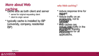• cache acts as both client and server
• server for original requesting client
• client to origin server
• typically cache is installed by ISP
(university, company, residential
ISP)
More about Web
caching
Application
Layer
2-9
why Web caching?
• reduce response time for
client
request
• reduce traffic on an
institution’s
access link- not to
upgrade
bandwidt
h
• Web caches can
substantially
reduce Web traffic in the
Internet
as a whole, thereby
improving
performance for all
applications.
 