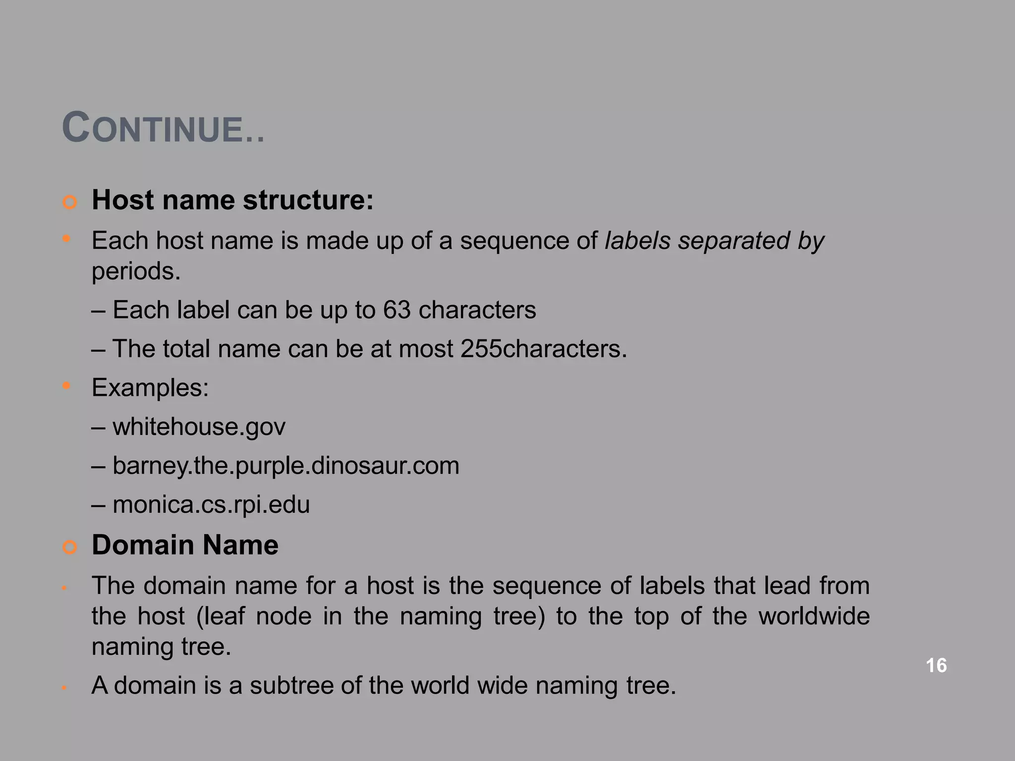 CONTINUE..
 Host name structure:
• Each host name is made up of a sequence of labels separated by
periods.
– Each label can be up to 63 characters
– The total name can be at most 255characters.
• Examples:
– whitehouse.gov
– barney.the.purple.dinosaur.com
– monica.cs.rpi.edu
 Domain Name
• The domain name for a host is the sequence of labels that lead from
the host (leaf node in the naming tree) to the top of the worldwide
naming tree.
• A domain is a subtree of the world wide naming tree.
16
 