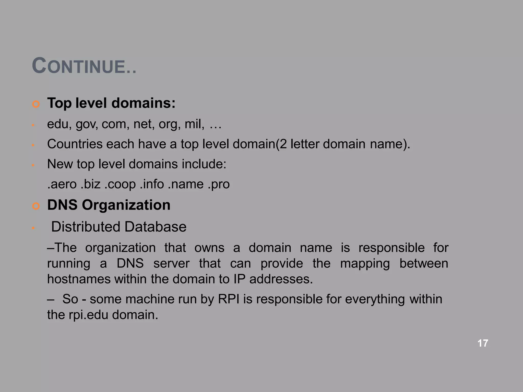 CONTINUE..
 Top level domains:
• edu, gov, com, net, org, mil, …
• Countries each have a top level domain(2 letter domain name).
• New top level domains include:
.aero .biz .coop .info .name .pro
 DNS Organization
• Distributed Database
–The organization that owns a domain name is responsible for
running a DNS server that can provide the mapping between
hostnames within the domain to IP addresses.
– So - some machine run by RPI is responsible for everything within
the rpi.edu domain.
17
 