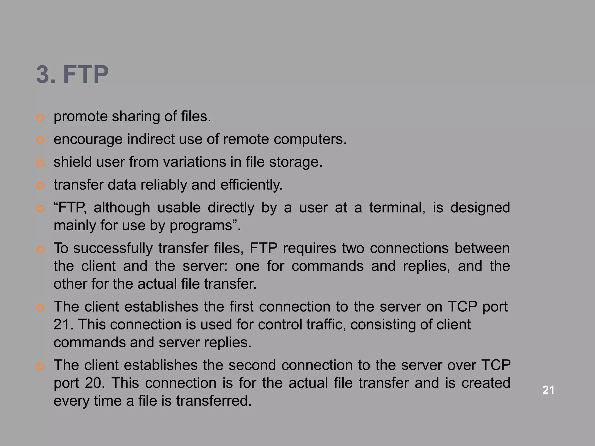 3. FTP
 promote sharing of files.
 encourage indirect use of remote computers.
 shield user from variations in file storage.
 transfer data reliably and efficiently.
 “FTP, although usable directly by a user at a terminal, is designed
mainly for use by programs”.
 To successfully transfer files, FTP requires two connections between
the client and the server: one for commands and replies, and the
other for the actual file transfer.
 The client establishes the first connection to the server on TCP port
21. This connection is used for control traffic, consisting of client
commands and server replies.
 The client establishes the second connection to the server over TCP
port 20. This connection is for the actual file transfer and is created
every time a file is transferred.
21
 