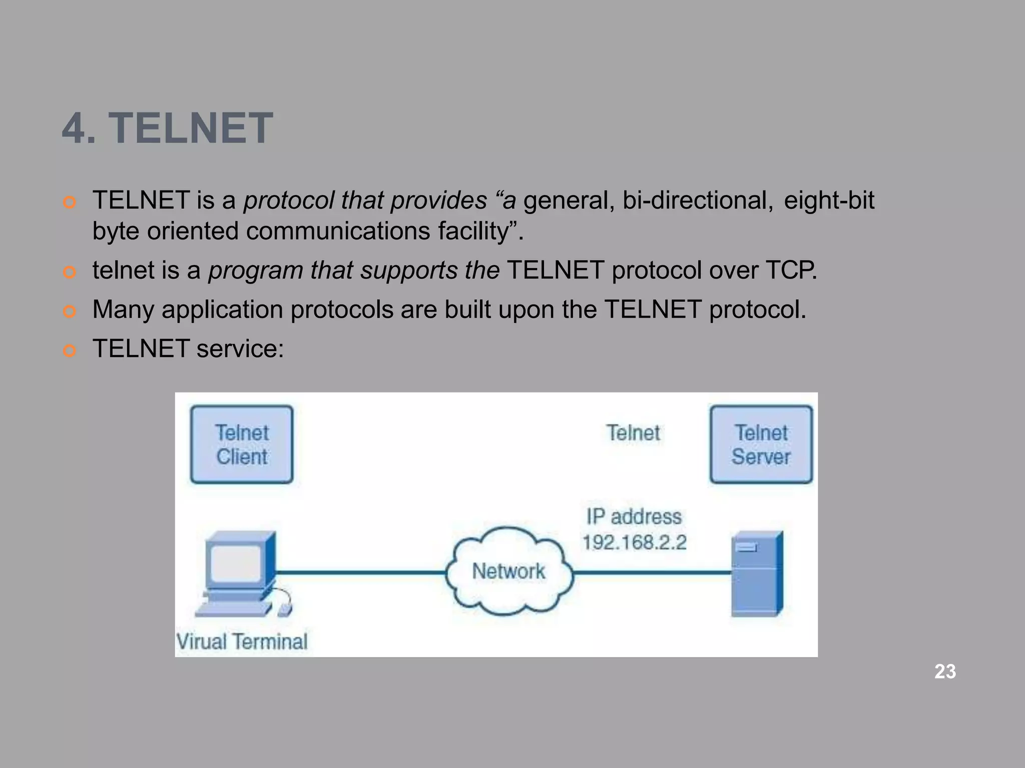 4. TELNET
 TELNET is a protocol that provides “a general, bi-directional, eight-bit
byte oriented communications facility”.
 telnet is a program that supports the TELNET protocol over TCP.
 Many application protocols are built upon the TELNET protocol.
 TELNET service:
23
 