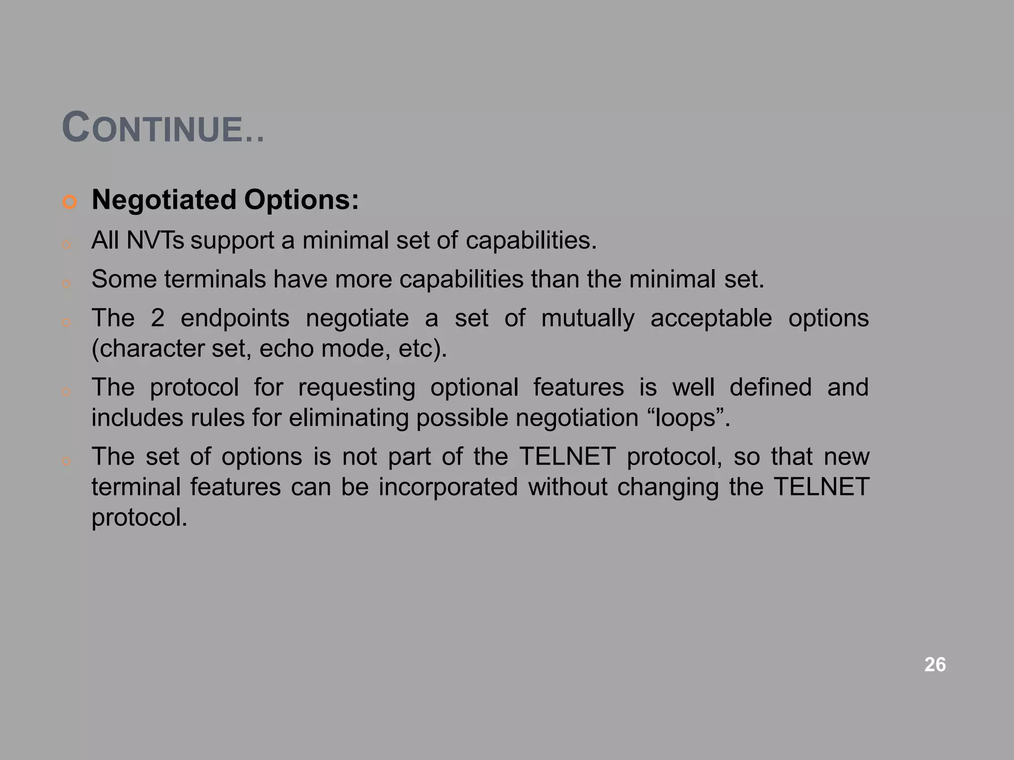 CONTINUE..
 Negotiated Options:
o All NVTs support a minimal set of capabilities.
o Some terminals have more capabilities than the minimal set.
o The 2 endpoints negotiate a set of mutually acceptable options
(character set, echo mode, etc).
o The protocol for requesting optional features is well defined and
includes rules for eliminating possible negotiation “loops”.
o The set of options is not part of the TELNET protocol, so that new
terminal features can be incorporated without changing the TELNET
protocol.
26
 
