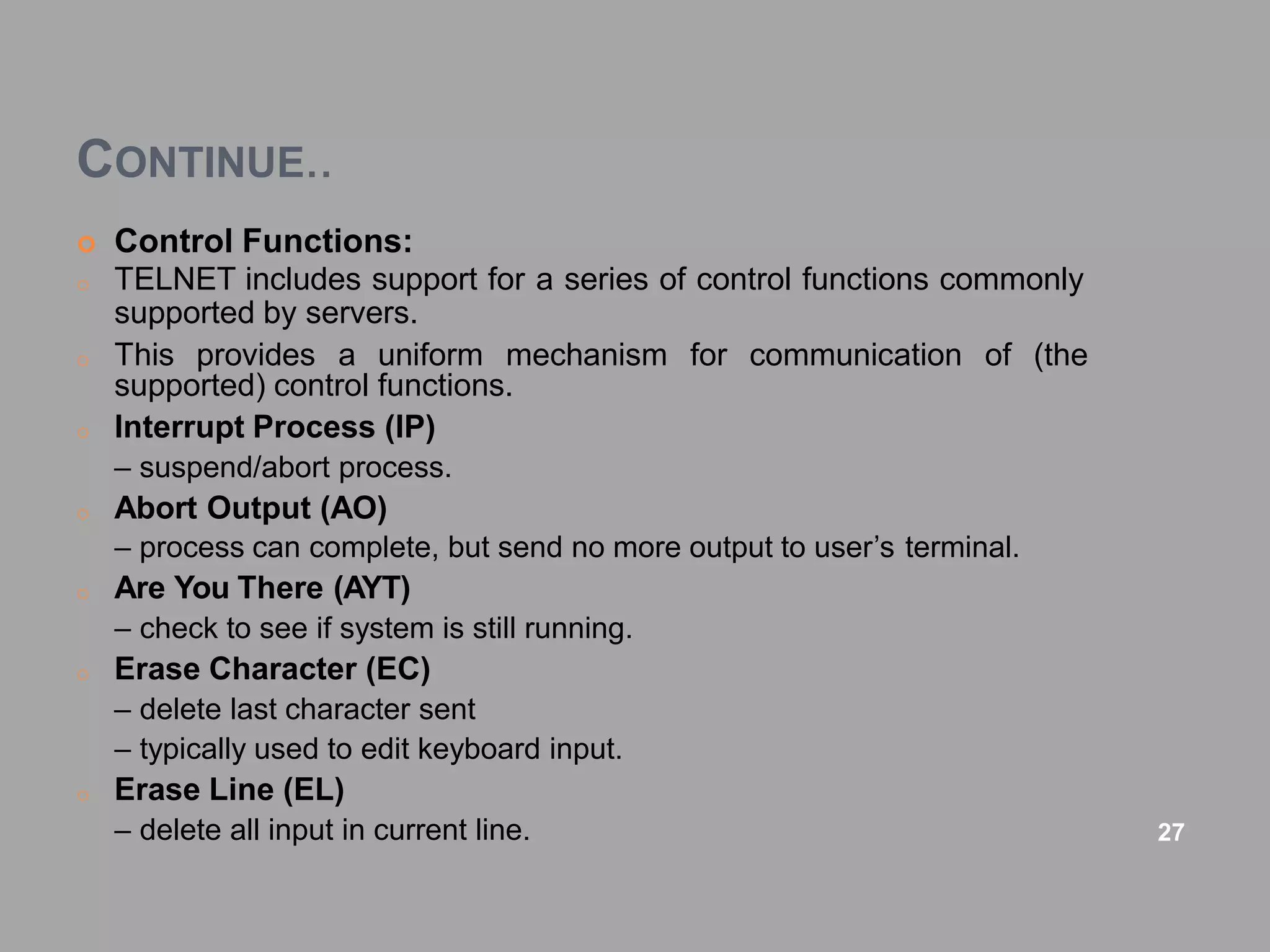 CONTINUE..
 Control Functions:
o TELNET includes support for a series of control functions commonly
supported by servers.
for communication of (the
o This provides a uniform mechanism
supported) control functions.
o Interrupt Process (IP)
– suspend/abort process.
o Abort Output (AO)
– process can complete, but send no more output to user’s terminal.
o Are You There (AYT)
– check to see if system is still running.
o Erase Character (EC)
– delete last character sent
– typically used to edit keyboard input.
o Erase Line (EL)
– delete all input in current line. 27
 