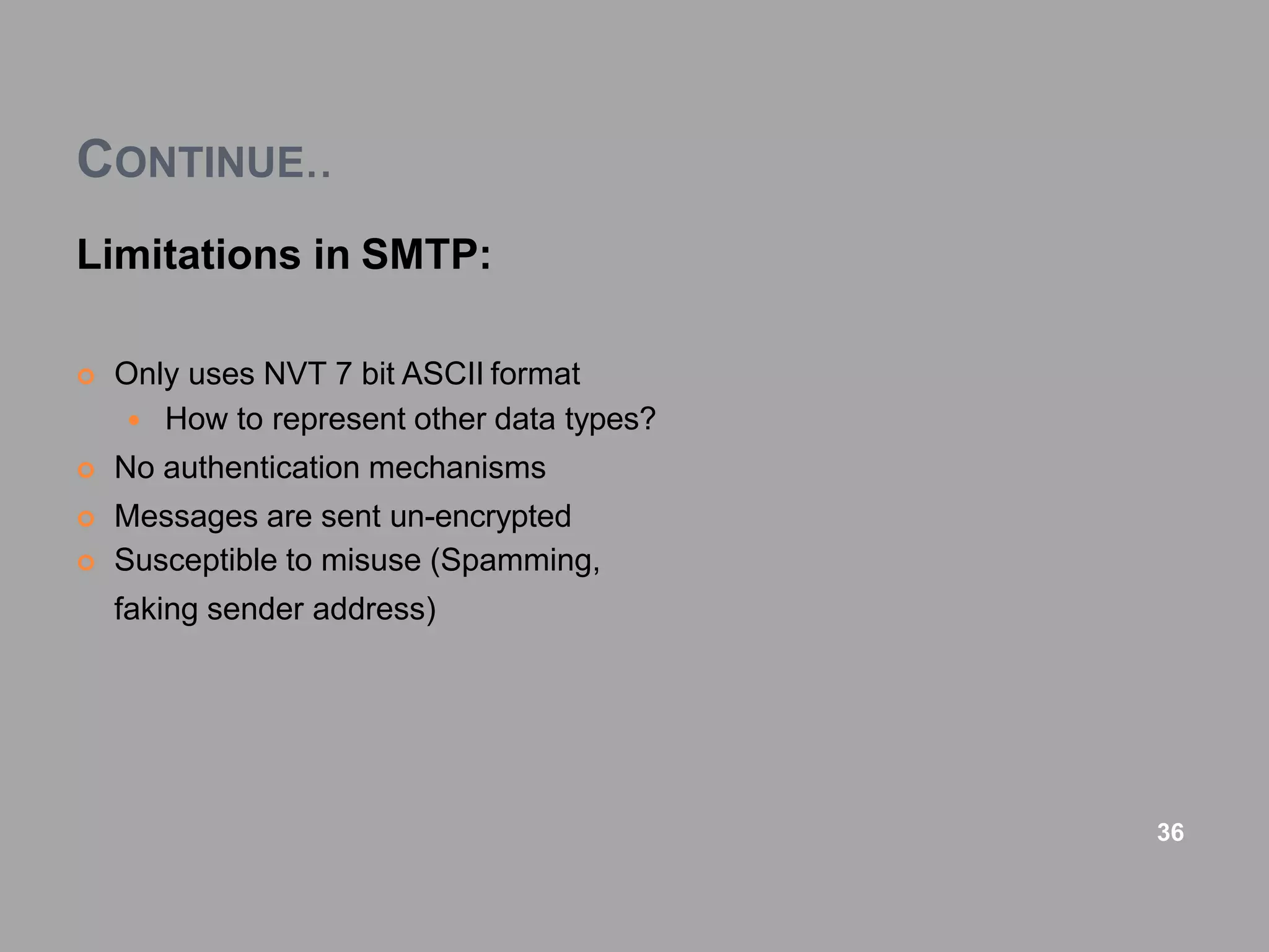 CONTINUE..
Limitations in SMTP:
 Only uses NVT 7 bit ASCII format
 How to represent other data types?
 No authentication mechanisms
 Messages are sent un-encrypted
 Susceptible to misuse (Spamming,
faking sender address)
36
 