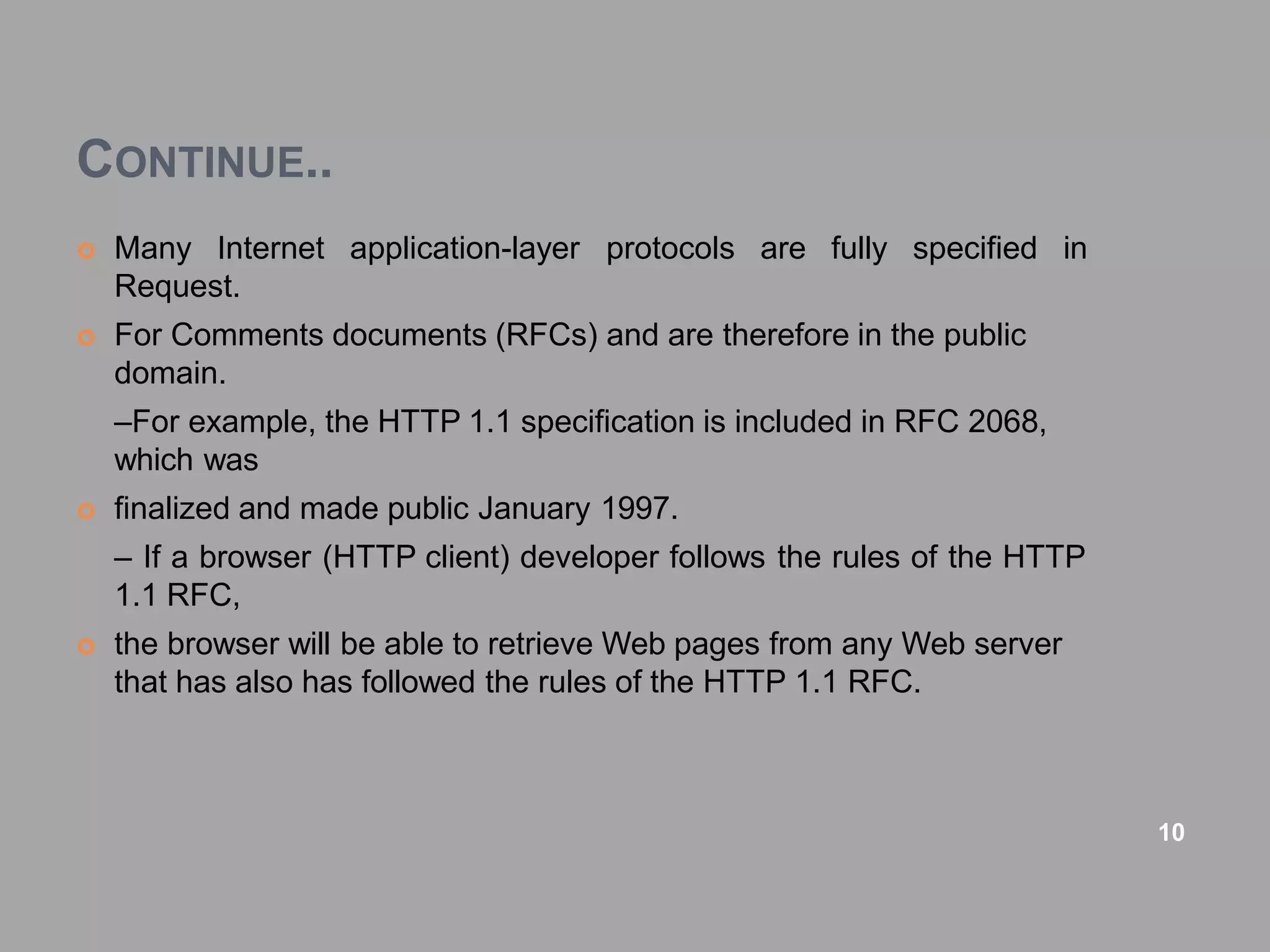 CONTINUE..
 Many Internet application-layer protocols are fully specified in
Request.
 For Comments documents (RFCs) and are therefore in the public
domain.
–For example, the HTTP 1.1 specification is included in RFC 2068,
which was
 finalized and made public January 1997.
– If a browser (HTTP client) developer follows the rules of the HTTP
1.1 RFC,
 the browser will be able to retrieve Web pages from any Web server
that has also has followed the rules of the HTTP 1.1 RFC.
10
 