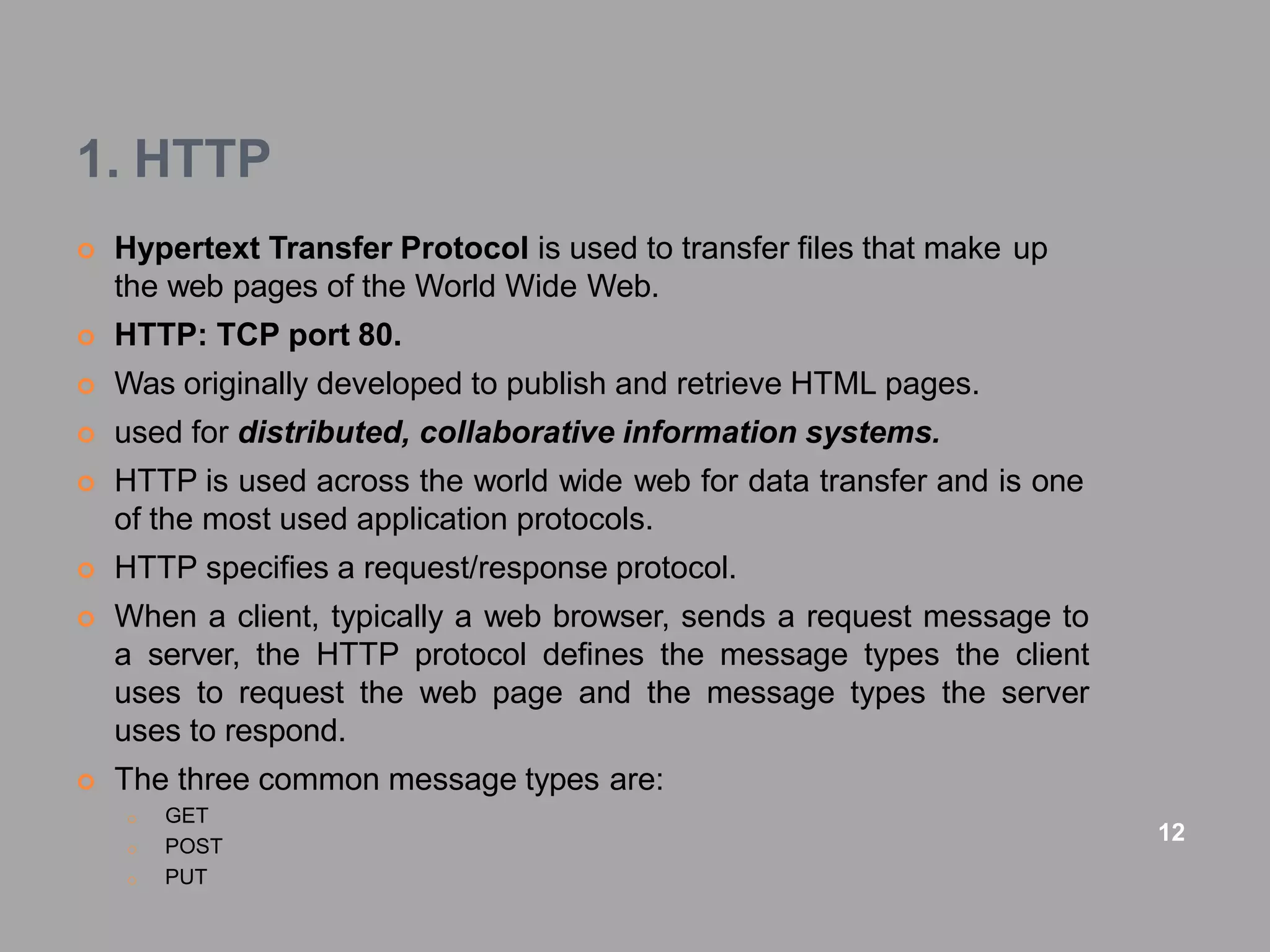 1. HTTP
 Hypertext Transfer Protocol is used to transfer files that make up
the web pages of the World Wide Web.
 HTTP: TCP port 80.
 Was originally developed to publish and retrieve HTML pages.
 used for distributed, collaborative information systems.
 HTTP is used across the world wide web for data transfer and is one
of the most used application protocols.
 HTTP specifies a request/response protocol.
 When a client, typically a web browser, sends a request message to
a server, the HTTP protocol defines the message types the client
uses to request the web page and the message types the server
uses to respond.
 The three common message types are:
o GET
o POST
o PUT
12
 