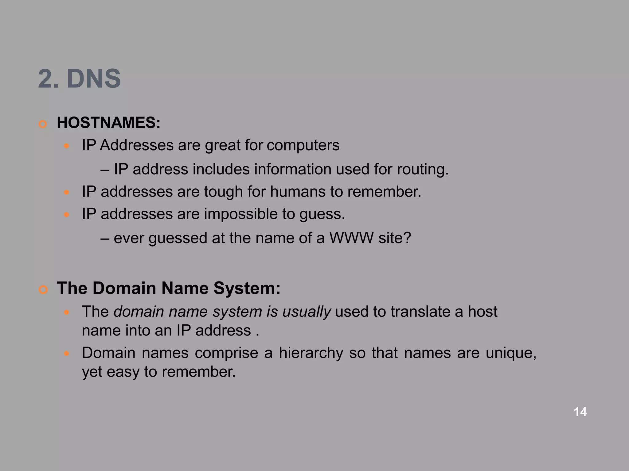 2. DNS
 HOSTNAMES:
 IP Addresses are great for computers
– IP address includes information used for routing.
 IP addresses are tough for humans to remember.
 IP addresses are impossible to guess.
– ever guessed at the name of a WWW site?
 The Domain Name System:
 The domain name system is usually used to translate a host
name into an IP address .
 Domain names comprise a hierarchy so that names are unique,
yet easy to remember.
14
 