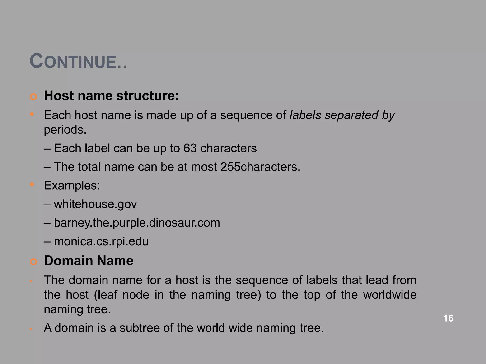 CONTINUE..
 Host name structure:
• Each host name is made up of a sequence of labels separated by
periods.
– Each label can be up to 63 characters
– The total name can be at most 255characters.
• Examples:
– whitehouse.gov
– barney.the.purple.dinosaur.com
– monica.cs.rpi.edu
 Domain Name
• The domain name for a host is the sequence of labels that lead from
the host (leaf node in the naming tree) to the top of the worldwide
naming tree.
• A domain is a subtree of the world wide naming tree.
16
 