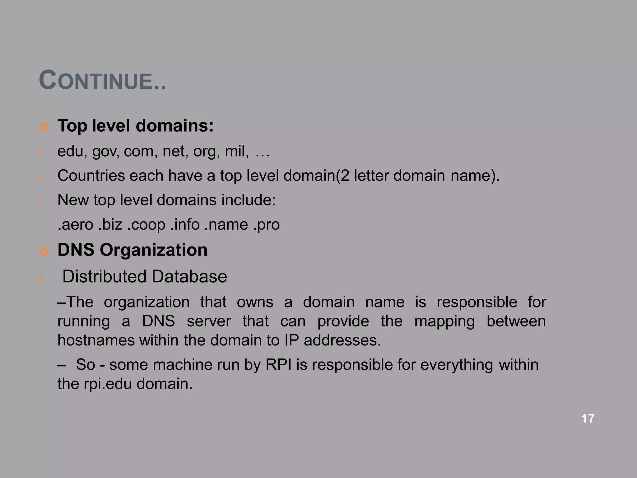 CONTINUE..
 Top level domains:
• edu, gov, com, net, org, mil, …
• Countries each have a top level domain(2 letter domain name).
• New top level domains include:
.aero .biz .coop .info .name .pro
 DNS Organization
• Distributed Database
–The organization that owns a domain name is responsible for
running a DNS server that can provide the mapping between
hostnames within the domain to IP addresses.
– So - some machine run by RPI is responsible for everything within
the rpi.edu domain.
17
 