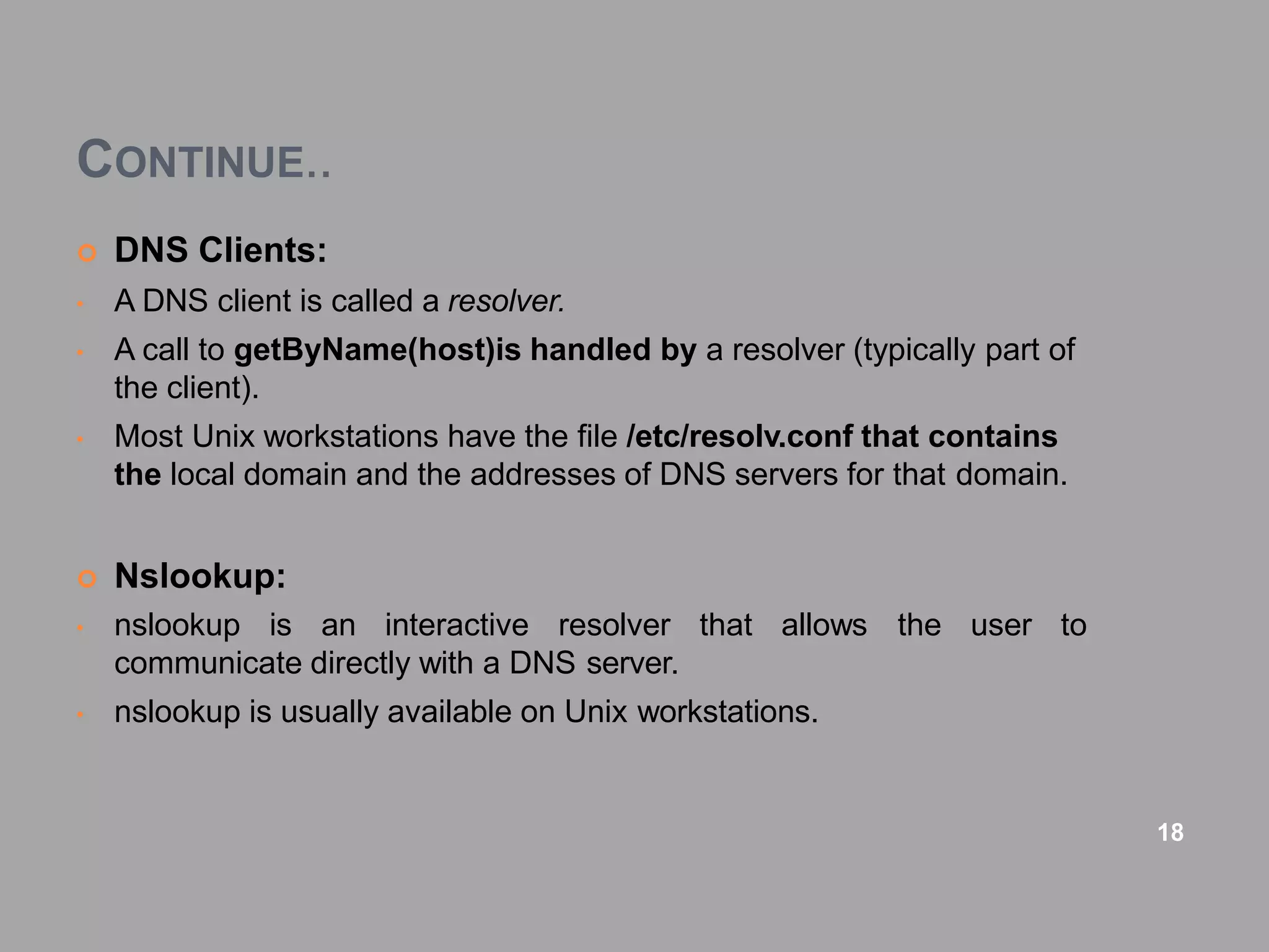 CONTINUE..
 DNS Clients:
• A DNS client is called a resolver.
• A call to getByName(host)is handled by a resolver (typically part of
the client).
• Most Unix workstations have the file /etc/resolv.conf that contains
the local domain and the addresses of DNS servers for that domain.
 Nslookup:
the user to
• nslookup is an interactive resolver that allows
communicate directly with a DNS server.
• nslookup is usually available on Unix workstations.
18
 