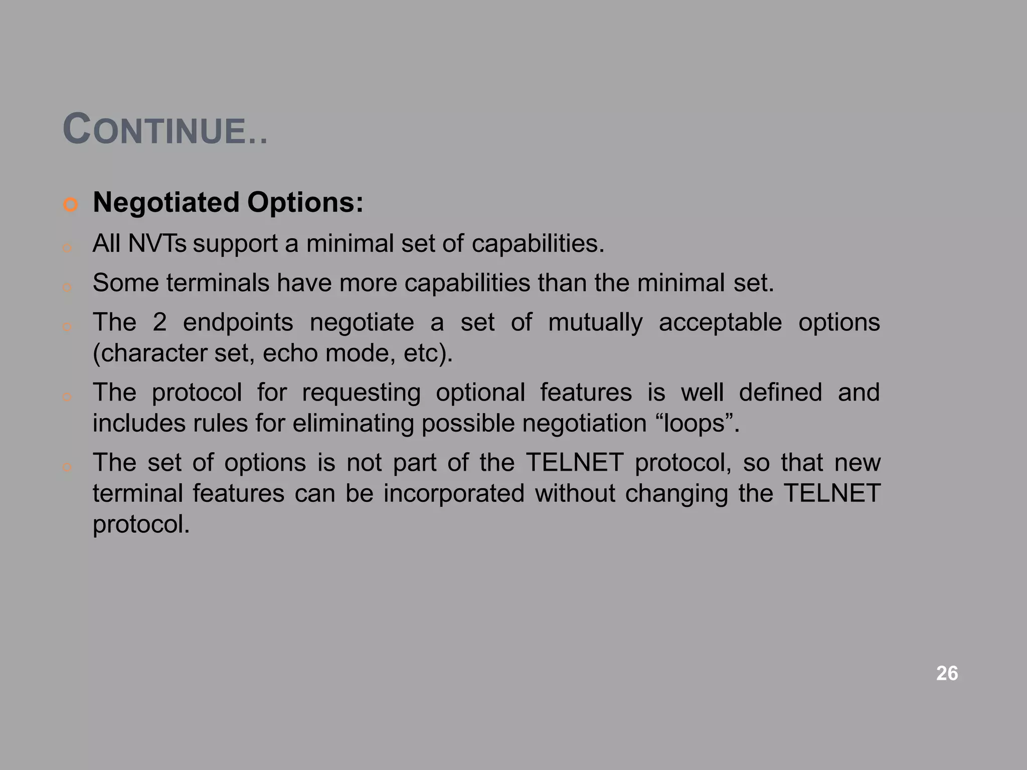 CONTINUE..
 Negotiated Options:
o All NVTs support a minimal set of capabilities.
o Some terminals have more capabilities than the minimal set.
o The 2 endpoints negotiate a set of mutually acceptable options
(character set, echo mode, etc).
o The protocol for requesting optional features is well defined and
includes rules for eliminating possible negotiation “loops”.
o The set of options is not part of the TELNET protocol, so that new
terminal features can be incorporated without changing the TELNET
protocol.
26
 