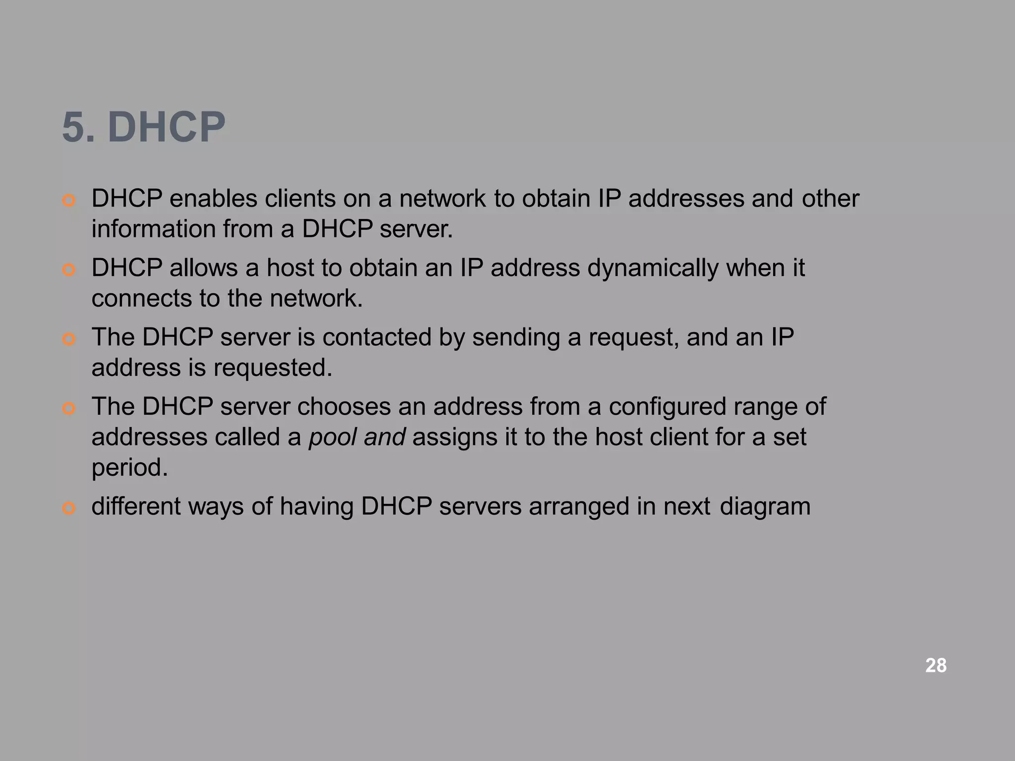 5. DHCP
 DHCP enables clients on a network to obtain IP addresses and other
information from a DHCP server.
 DHCP allows a host to obtain an IP address dynamically when it
connects to the network.
 The DHCP server is contacted by sending a request, and an IP
address is requested.
 The DHCP server chooses an address from a configured range of
addresses called a pool and assigns it to the host client for a set
period.
 different ways of having DHCP servers arranged in next diagram
28
 
