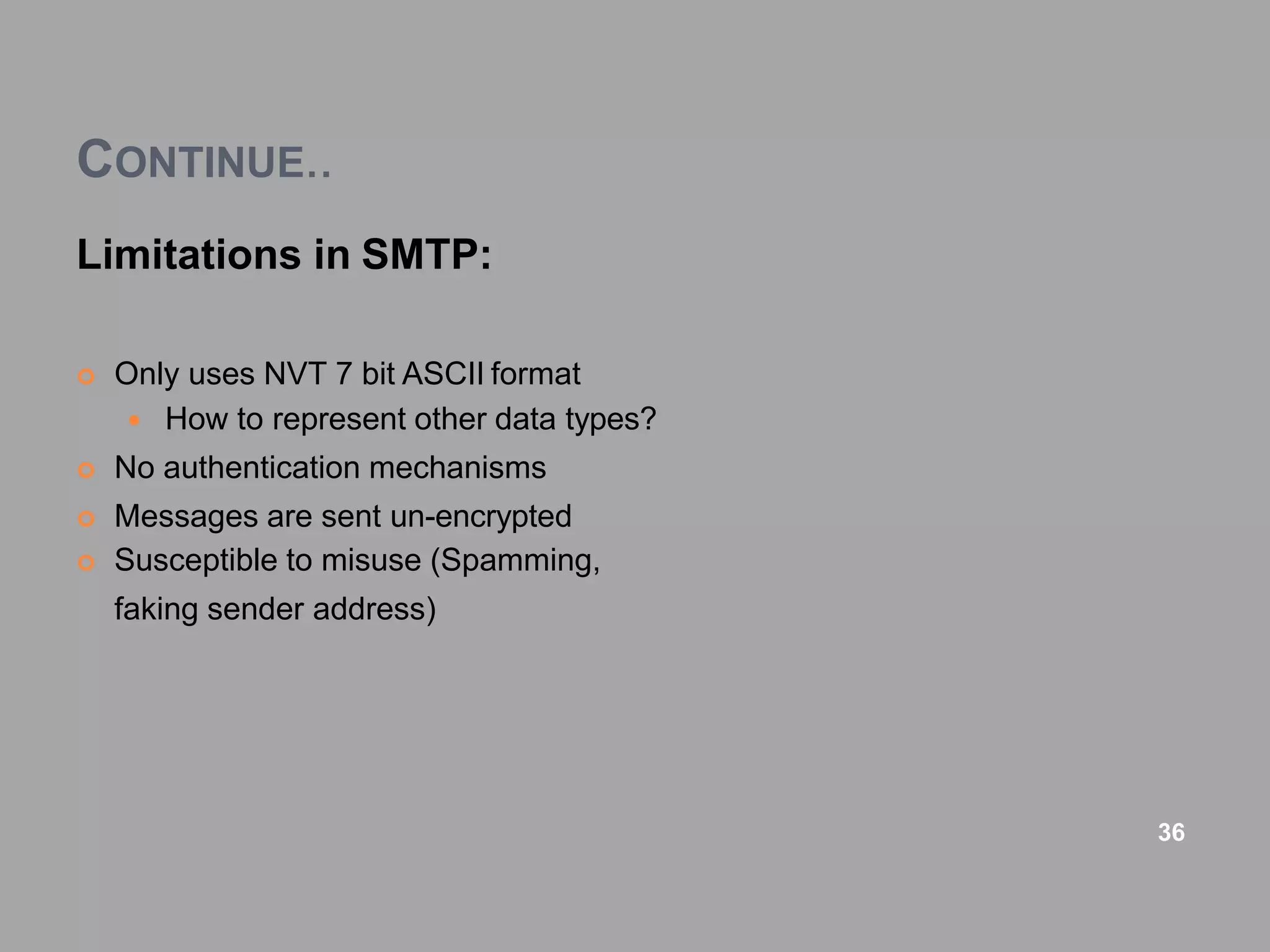 CONTINUE..
Limitations in SMTP:
 Only uses NVT 7 bit ASCII format
 How to represent other data types?
 No authentication mechanisms
 Messages are sent un-encrypted
 Susceptible to misuse (Spamming,
faking sender address)
36
 