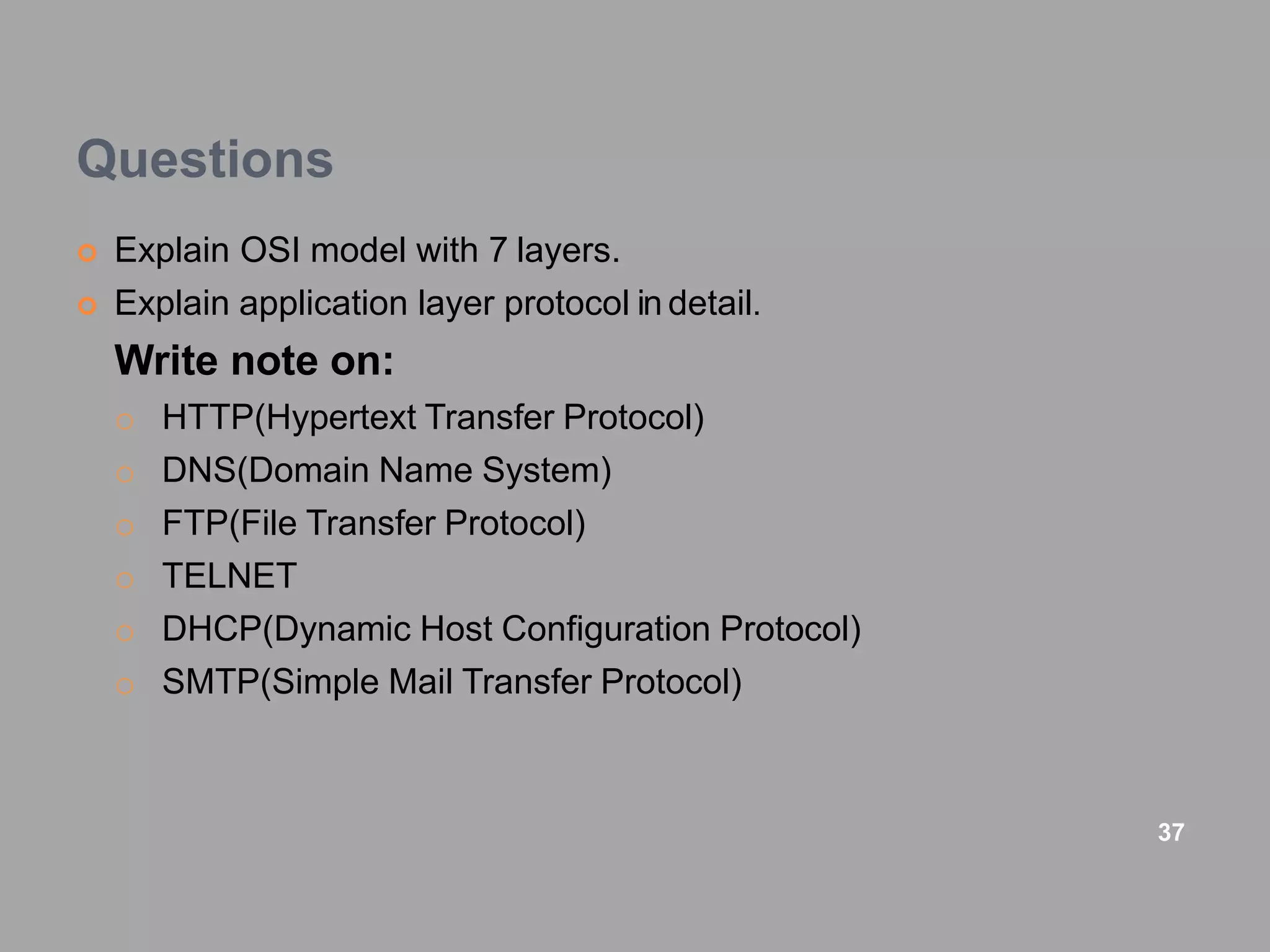 Questions
 Explain OSI model with 7 layers.
 Explain application layer protocol in detail.
Write note on:
o HTTP(Hypertext Transfer Protocol)
o DNS(Domain Name System)
o FTP(File Transfer Protocol)
o TELNET
o DHCP(Dynamic Host Configuration Protocol)
o SMTP(Simple Mail Transfer Protocol)
37
 