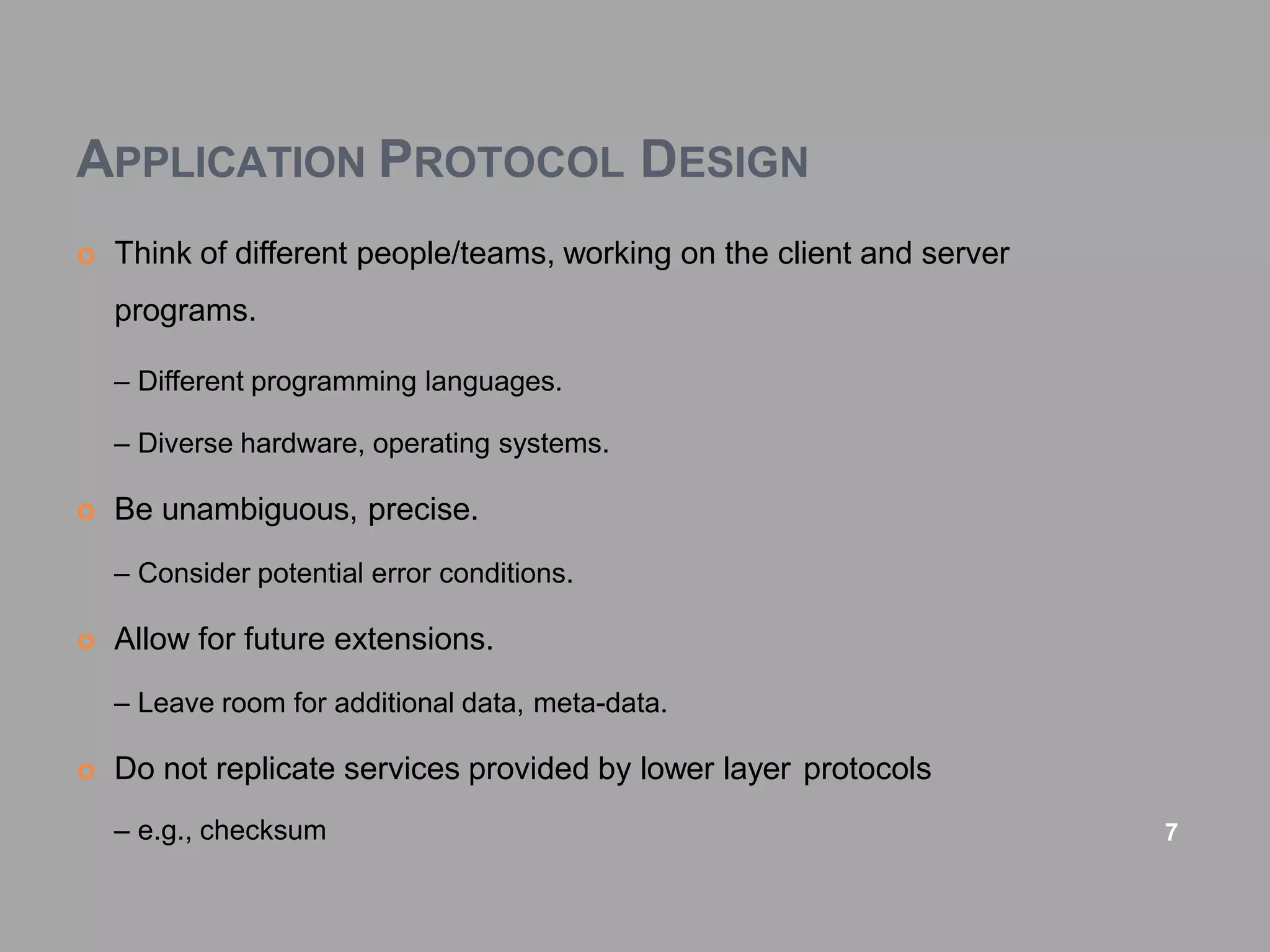 APPLICATION PROTOCOL DESIGN
 Think of different people/teams, working on the client and server
programs.
– Different programming languages.
– Diverse hardware, operating systems.
 Be unambiguous, precise.
– Consider potential error conditions.
 Allow for future extensions.
– Leave room for additional data, meta-data.
 Do not replicate services provided by lower layer protocols
– e.g., checksum 7
 