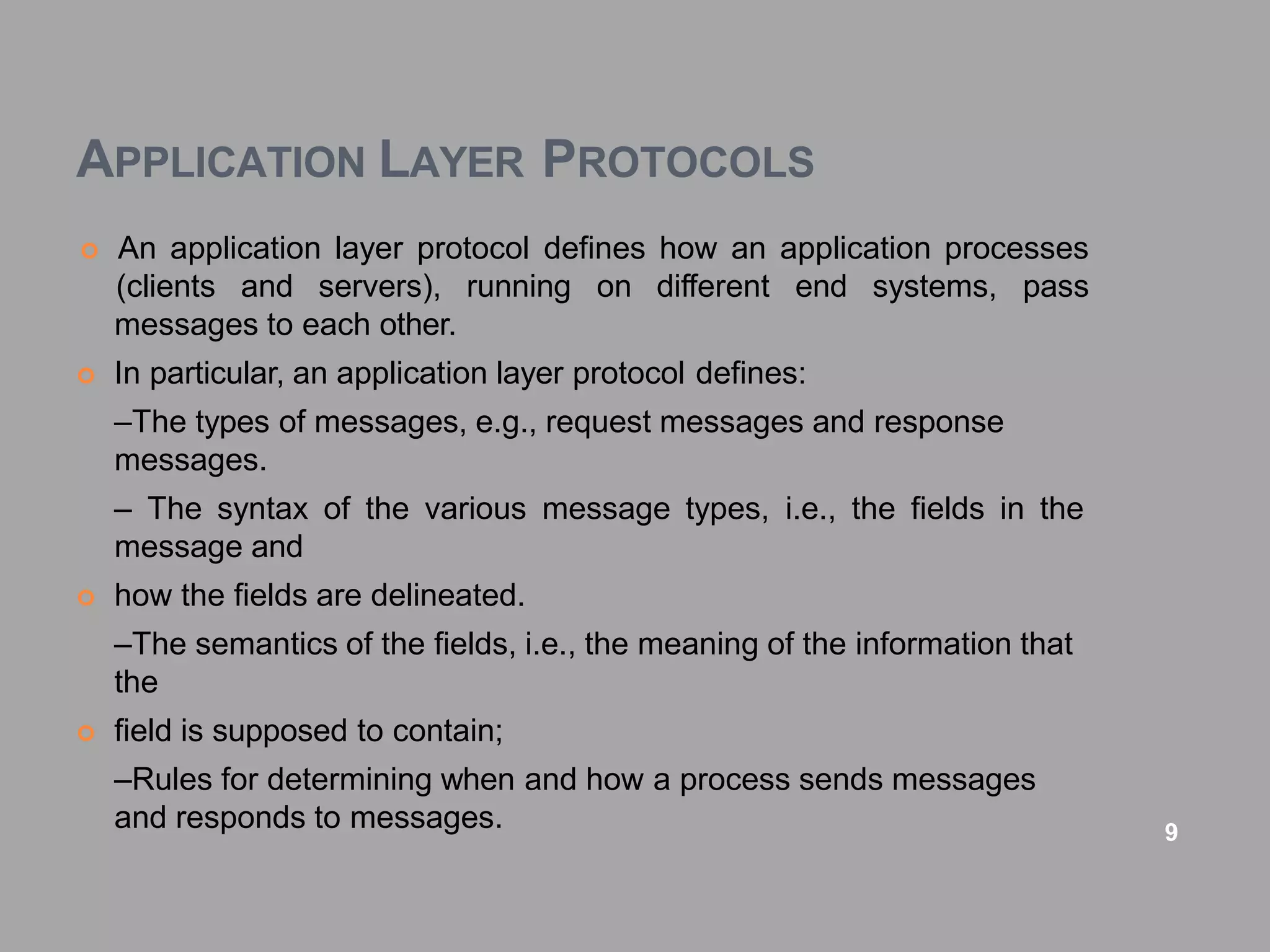 APPLICATION LAYER PROTOCOLS
 An application layer protocol defines how an application processes
(clients and servers), running on different end systems, pass
messages to each other.
 In particular, an application layer protocol defines:
–The types of messages, e.g., request messages and response
messages.
– The syntax of the various message types, i.e., the fields in the
message and
 how the fields are delineated.
–The semantics of the fields, i.e., the meaning of the information that
the
 field is supposed to contain;
–Rules for determining when and how a process sends messages
and responds to messages. 9
 