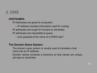 2. DNS
 HOSTNAMES:
 IP Addresses are great for computers
– IP address includes information used for routing.
 IP addresses are tough for humans to remember.
 IP addresses are impossible to guess.
– ever guessed at the name of a WWW site?
 The Domain Name System:
 The domain name system is usually used to translate a host
name into an IP address .
 Domain names comprise a hierarchy so that names are unique,
yet easy to remember.
14
 