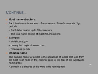 CONTINUE..
 Host name structure:
• Each host name is made up of a sequence of labels separated by
periods.
– Each label can be up to 63 characters
– The total name can be at most 255characters.
• Examples:
– whitehouse.gov
– barney.the.purple.dinosaur.com
– monica.cs.rpi.edu
 Domain Name
• The domain name for a host is the sequence of labels that lead from
the host (leaf node in the naming tree) to the top of the worldwide
naming tree.
• A domain is a subtree of the world wide naming tree.
16
 