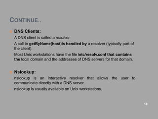 CONTINUE..
 DNS Clients:
• A DNS client is called a resolver.
• A call to getByName(host)is handled by a resolver (typically part of
the client).
• Most Unix workstations have the file /etc/resolv.conf that contains
the local domain and the addresses of DNS servers for that domain.
 Nslookup:
the user to
• nslookup is an interactive resolver that allows
communicate directly with a DNS server.
• nslookup is usually available on Unix workstations.
18
 