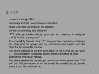 3. FTP
 promote sharing of files.
 encourage indirect use of remote computers.
 shield user from variations in file storage.
 transfer data reliably and efficiently.
 “FTP, although usable directly by a user at a terminal, is designed
mainly for use by programs”.
 To successfully transfer files, FTP requires two connections between
the client and the server: one for commands and replies, and the
other for the actual file transfer.
 The client establishes the first connection to the server on TCP port
21. This connection is used for control traffic, consisting of client
commands and server replies.
 The client establishes the second connection to the server over TCP
port 20. This connection is for the actual file transfer and is created
every time a file is transferred.
21
 