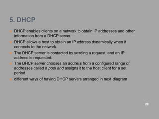 5. DHCP
 DHCP enables clients on a network to obtain IP addresses and other
information from a DHCP server.
 DHCP allows a host to obtain an IP address dynamically when it
connects to the network.
 The DHCP server is contacted by sending a request, and an IP
address is requested.
 The DHCP server chooses an address from a configured range of
addresses called a pool and assigns it to the host client for a set
period.
 different ways of having DHCP servers arranged in next diagram
28
 