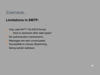 CONTINUE..
Limitations in SMTP:
 Only uses NVT 7 bit ASCII format
 How to represent other data types?
 No authentication mechanisms
 Messages are sent un-encrypted
 Susceptible to misuse (Spamming,
faking sender address)
36
 