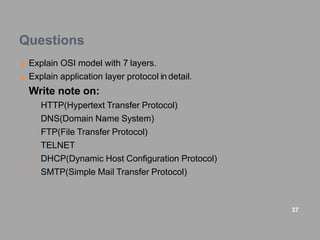 Questions
 Explain OSI model with 7 layers.
 Explain application layer protocol in detail.
Write note on:
o HTTP(Hypertext Transfer Protocol)
o DNS(Domain Name System)
o FTP(File Transfer Protocol)
o TELNET
o DHCP(Dynamic Host Configuration Protocol)
o SMTP(Simple Mail Transfer Protocol)
37
 