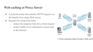 Web caching or Proxy Server
● A network entity that satisfies HTTP requests on
the behalf of an origin Web server.
● Reasons for using web cache
○ reduce the response time for a client request
○ reduce traffic on an institution’s access link
to the Internet
 