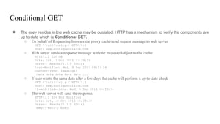 Conditional GET
● The copy resides in the web cache may be outdated. HTTP has a mechanism to verify the components are
up to date which is Conditional GET.
○ On behalf of Requesting browser the proxy cache send request message to web server
GET /fruit/kiwi.gif HTTP/1.1
Host: www.exotiquecuisine.com
○ Web server sends a response message with the requested object to the cache
HTTP/1.1 200 OK
Date: Sat, 3 Oct 2015 15:39:29
Server: Apache/1.3.0 (Unix)
Last-Modified: Wed, 9 Sep 2015 09:23:24
Content-Type: image/gif
(data data data data data ...)
○ If user wants the same data after a few days the cache will perform a up-to-date check
GET /fruit/kiwi.gif HTTP/1.1
Host: www.exotiquecuisine.com
If-modified-since: Wed, 9 Sep 2015 09:23:24
○ The web server will send the response.
HTTP/1.1 304 Not Modified
Date: Sat, 10 Oct 2015 15:39:29
Server: Apache/1.3.0 (Unix)
(empty entity body)
 