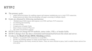 HTTP/2
● The primary goals:
○ reduce perceived latency by enabling request and response multiplexing over a single TCP connection.
○ Reduce perceived delay when downloading web pages consisting of multiple objects
● Goals are obtained by following mechanisms:
○ Multiplexing of both request and response over ONE and Same TCP connection
○ Use framing and streaming
○ Use Server Push
○ Compression of header Fields
○ Data is binary instead of Plain text
○ The client can prioritize requests
● HTTP/2 does not change HTTP methods, status codes, URLs, or header fields.
● HTTP/2 changes how the data is formatted and transported between the client and server.
● It reduces the Head of Line (HOL) blocking problem.
○ HTTP/1.1 use parallel TCP connections to avoid HOL.
○ HTTP/2 use framing sublayer to create several frames for a website.
○ Framing sublayer also binary encode the frames. These are more efficient to parse, lead to smaller frames and are less
error prone
 