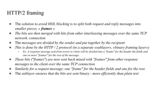 HTTP/2 framing
● The solution to avoid HOL blocking is to split both request and reply messages into
smaller pieces, « frames »
● The bits are then merged with bits from other interleaving messages over the same TCP
network. connection
● The messages are divided by the sender and put together by the recipient
● This is done by the HTTP / 2 protocol (in a separate «sublayer», «binary framing layer»)
○ Ex. A response message sent from server to client will be divided into a "frame" for the header the fields and
one or more "frames" for the rest of the message.
● These bits ("frames") are now sent back mixed with "frames" from other response
messages to the client over the same TCP connection
● Similarly for a request message; one "frame" for the header fields and one for the rest.
● The sublayer ensures that the bits are sent binary - more efficiently than plain text
 