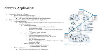 Network Applications
● Applications should run in 2 places
○ Browser program running in User’s Device
○ Web server program running in the Web server host
■ E.g.: Netflix Video on Mobile phone and Server of the company
● There are 2 types of Architectures involved in Network Applications:
○ Application Architecture:
■ is designed by the application developer and dictates how the application is structured over
the various end systems
● client-server architecture
○ Clients do not communicate with each other directly
○ Server has fixed IP address
○ One server is not enough to handle large user request. They use Data
centre
○ E.g.: Web, FTP, Telnet, and e-mail
● peer-to-peer (P2P) architecture
○ Direct communication between Hosts (Peers)
○ Peers are not owned by Service providers. But by users
○ E.g.: BitTorrent
○ Adv: Self scalable, Cost effective
○ Disadv: security, performance, and reliability issue due to their highly
decentralized structure.
○ Hybrid Client Server and P2P
○ Centralized Registration for participants
○ E.g.: Instant Messaging applications
○ Network Architecture:
■ fixed and provides a specific set of services to applications
 