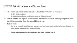 HTTP/2 Prioritizations and Server Push
● The client can prioritize the objects (actually the "stream") as requested
○ 1 - 256 (highest priority)
○ In addition, dependencies can be set between the objects ("streams")
● Server divides the objects into «frames», server can thus start sending the pieces with
the highest priority, then the second highest, etc.
● Server push:
○ The server can analyze the base page (eg index.html) and make sure to send all referenced objects to the
client without having received requests for these
○ Saves request messages from the client ← and faster response overall
 