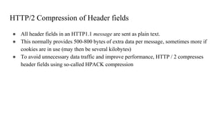 HTTP/2 Compression of Header fields
● All header fields in an HTTP1.1 message are sent as plain text.
● This normally provides 500-800 bytes of extra data per message, sometimes more if
cookies are in use (may then be several kilobytes)
● To avoid unnecessary data traffic and improve performance, HTTP / 2 compresses
header fields using so-called HPACK compression
 