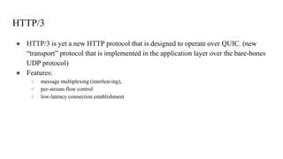 HTTP/3
● HTTP/3 is yet a new HTTP protocol that is designed to operate over QUIC. (new
“transport” protocol that is implemented in the application layer over the bare-bones
UDP protocol)
● Features:
○ message multiplexing (interleaving),
○ per-stream flow control
○ low-latency connection establishment
 